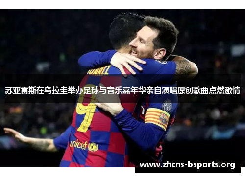 苏亚雷斯在乌拉圭举办足球与音乐嘉年华亲自演唱原创歌曲点燃激情 苏亚雷斯在乌拉圭举办足球与音乐嘉年华亲自演唱原创歌曲点燃激情