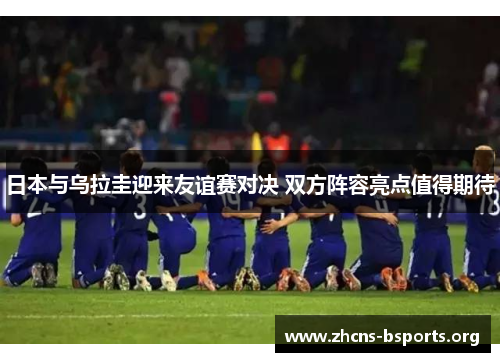 日本与乌拉圭迎来友谊赛对决 双方阵容亮点值得期待 日本与乌拉圭迎来友谊赛对决 双方阵容亮点值得期待