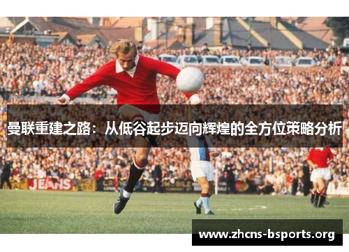 曼联重建之路:从低谷起步迈向辉煌的全方位策略分析 曼联重建之路:从低谷起步迈向辉煌的全方位策略分析