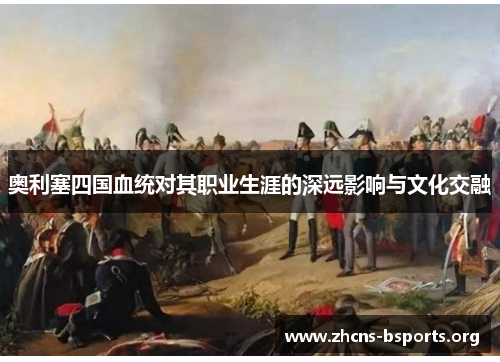 奥利塞四国血统对其职业生涯的深远影响与文化交融 奥利塞四国血统对其职业生涯的深远影响与文化交融