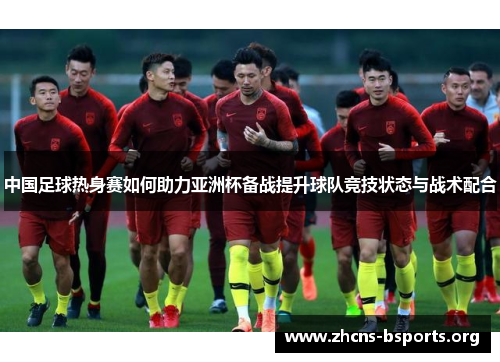 中国足球热身赛如何助力亚洲杯备战提升球队竞技状态与战术配合