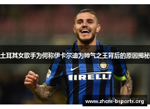 土耳其女歌手为何称伊卡尔迪为帅气之王背后的原因揭秘 土耳其女歌手为何称伊卡尔迪为帅气之王背后的原因揭秘