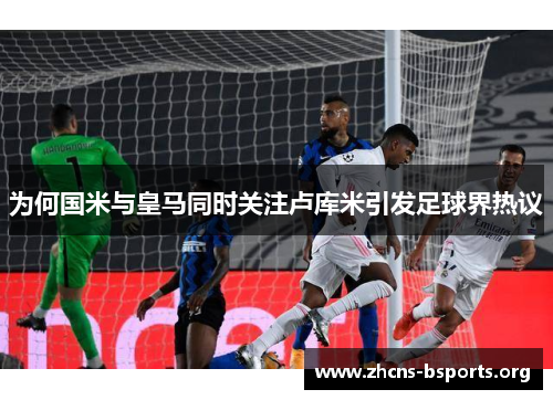 为何国米与皇马同时关注卢库米引发足球界热议 为何国米与皇马同时关注卢库米引发足球界热议