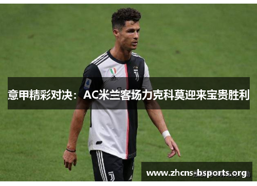 意甲精彩对决:AC米兰客场力克科莫迎来宝贵胜利 意甲精彩对决:AC米兰客场力克科莫迎来宝贵胜利
