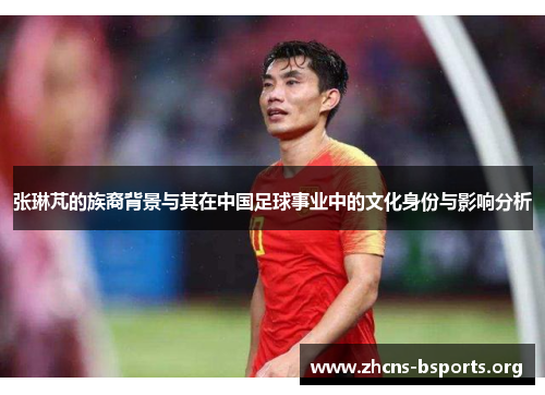 张琳芃的族裔背景与其在中国足球事业中的文化身份与影响分析 张琳芃的族裔背景与其在中国足球事业中的文化身份与影响分析
