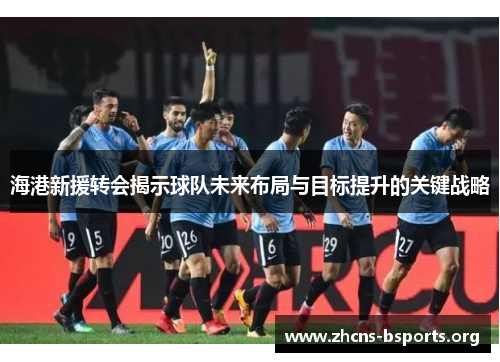 海港新援转会揭示球队未来布局与目标提升的关键战略