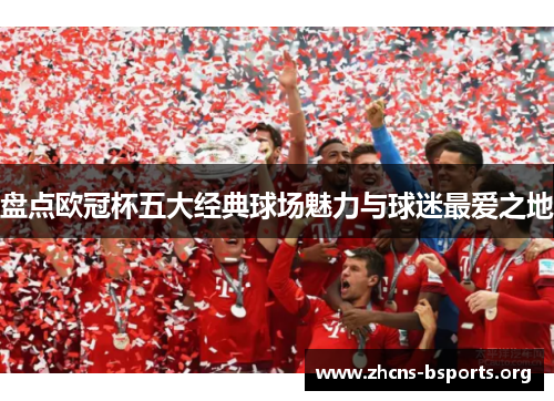 盘点欧冠杯五大经典球场魅力与球迷最爱之地 盘点欧冠杯五大经典球场魅力与球迷最爱之地