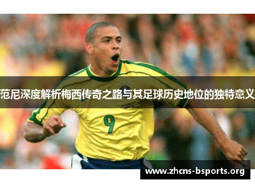 范尼深度解析梅西传奇之路与其足球历史地位的独特意义 范尼深度解析梅西传奇之路与其足球历史地位的独特意义