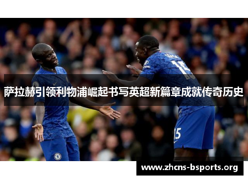 萨拉赫引领利物浦崛起书写英超新篇章成就传奇历史 萨拉赫引领利物浦崛起书写英超新篇章成就传奇历史