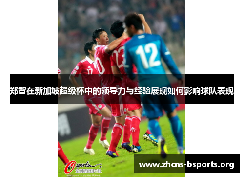 郑智在新加坡超级杯中的领导力与经验展现如何影响球队表现 郑智在新加坡超级杯中的领导力与经验展现如何影响球队表现